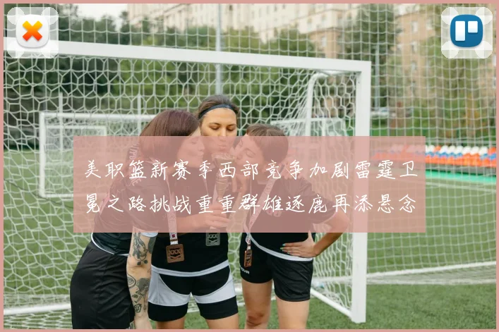 美职篮新赛季西部竞争加剧雷霆卫冕之路挑战重重群雄逐鹿再添悬念