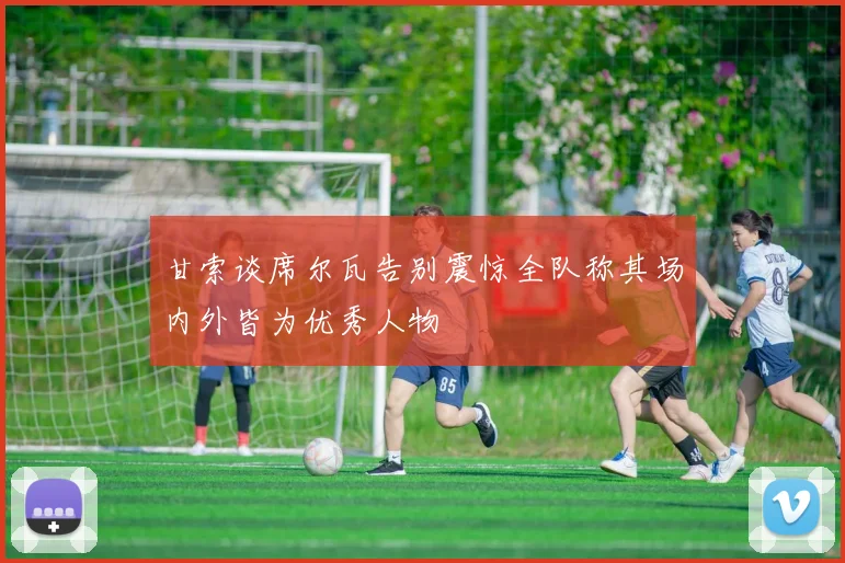 甘索谈席尔瓦告别震惊全队称其场内外皆为优秀人物