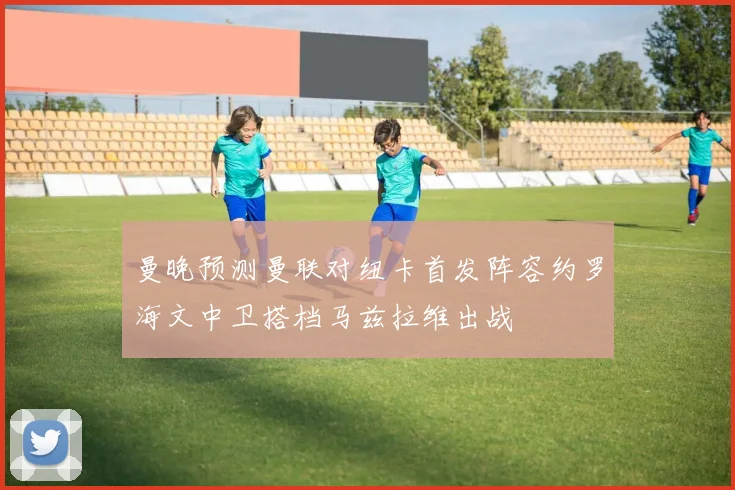 曼晚预测曼联对纽卡首发阵容约罗海文中卫搭档马兹拉维出战