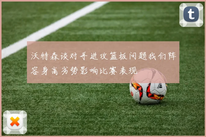 沃特森谈对手进攻篮板问题我们阵容身高劣势影响比赛表现