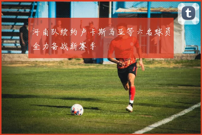 河南队续约卢卡斯马亚等六名球员全力备战新赛季
