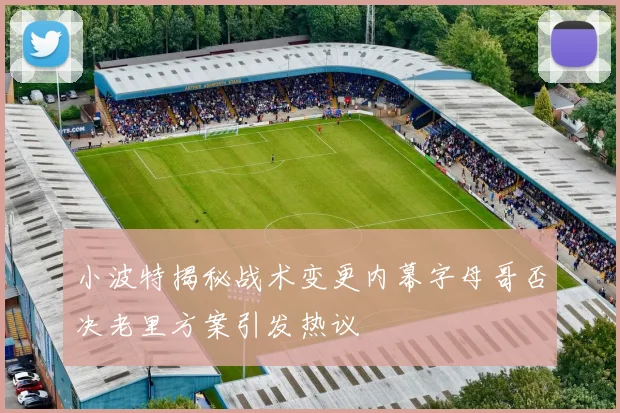 小波特揭秘战术变更内幕字母哥否决老里方案引发热议