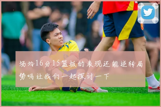 场均16分15篮板的表现还能逆转局势吗让我们一起探讨一下