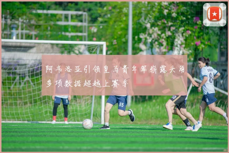 阿韦洛亚引领皇马青年军崭露头角多项数据超越上赛季
