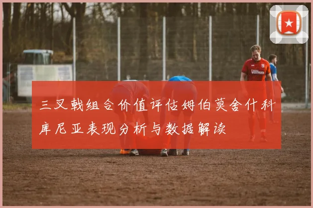 三叉戟组合价值评估姆伯莫舍什科库尼亚表现分析与数据解读