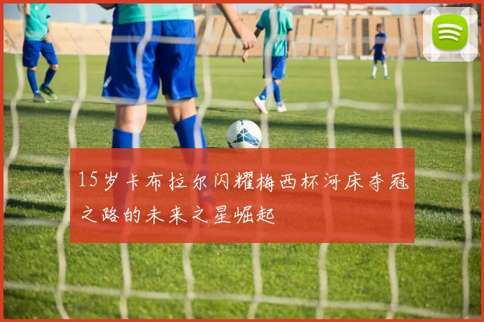 15岁卡布拉尔闪耀梅西杯河床夺冠之路的未来之星崛起