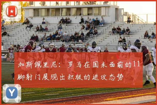加斯佩里尼：罗马在国米面前的11脚射门展现出积极的进攻态势