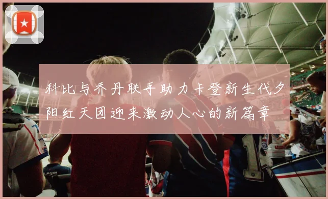 科比与乔丹联手助力卡登新生代夕阳红天团迎来激动人心的新篇章