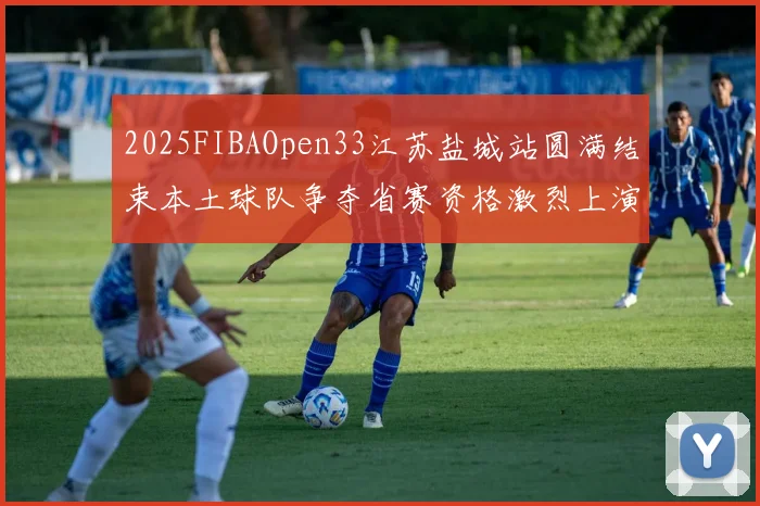 2025FIBAOpen33江苏盐城站圆满结束本土球队争夺省赛资格激烈上演