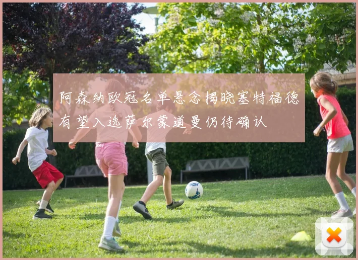 阿森纳欧冠名单悬念揭晓塞特福德有望入选萨尔蒙道曼仍待确认