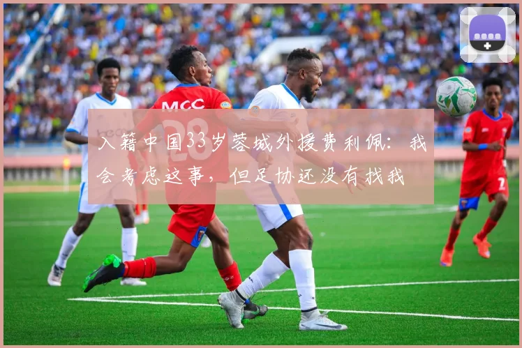 入籍中国33岁蓉城外援费利佩：我会考虑这事，但足协还没有找我