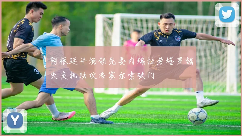 阿根廷半场领先委内瑞拉劳塔罗错失良机助攻洛塞尔索破门
