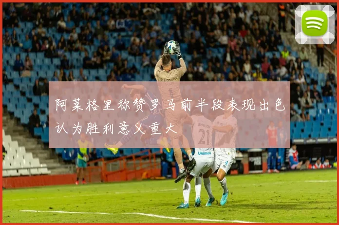 阿莱格里称赞罗马前半段表现出色认为胜利意义重大