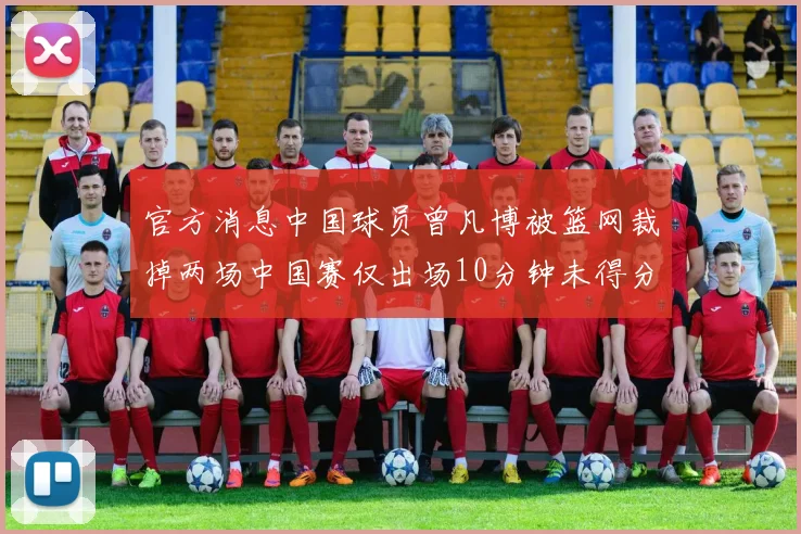 官方消息中国球员曾凡博被篮网裁掉两场中国赛仅出场10分钟未得分