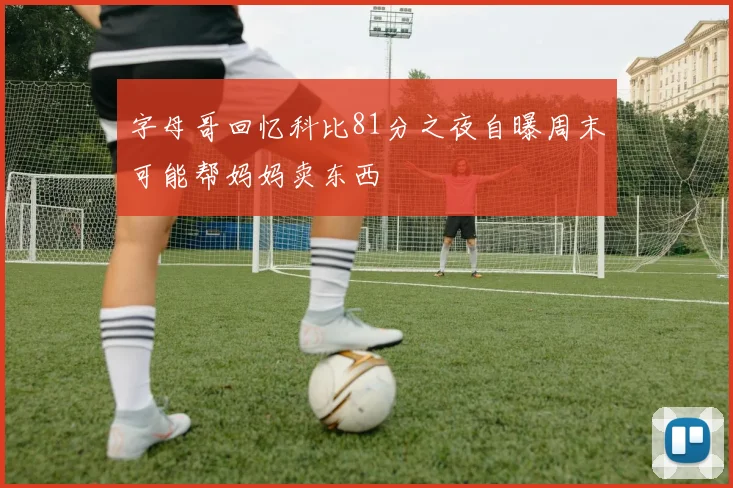 字母哥回忆科比81分之夜自曝周末可能帮妈妈卖东西