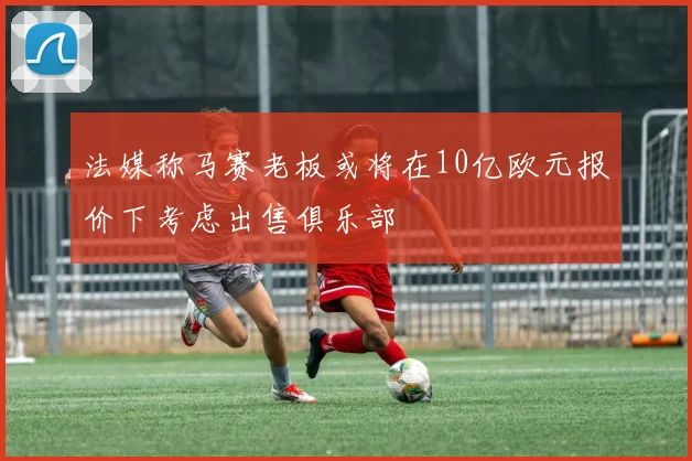 法媒称马赛老板或将在10亿欧元报价下考虑出售俱乐部