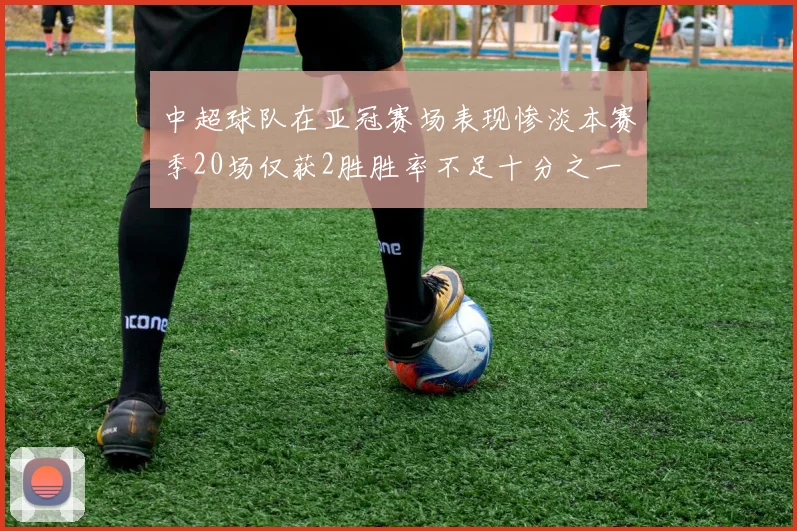 中超球队在亚冠赛场表现惨淡本赛季20场仅获2胜胜率不足十分之一