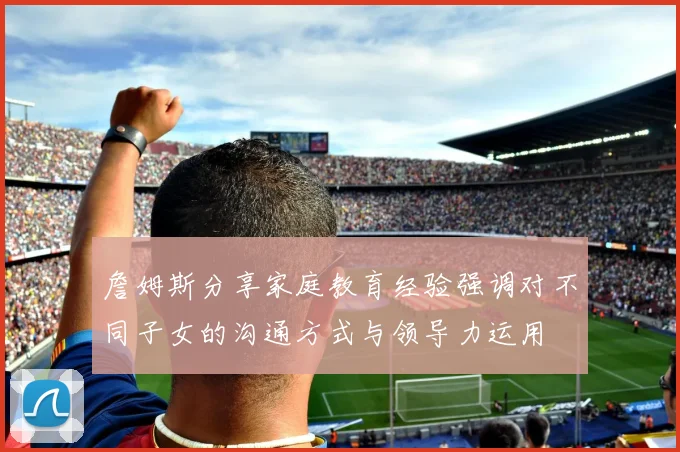 詹姆斯分享家庭教育经验强调对不同子女的沟通方式与领导力运用