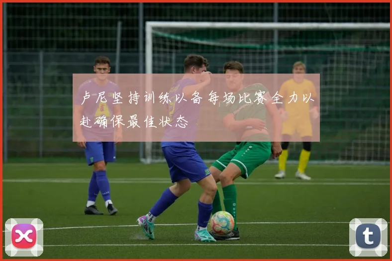 卢尼坚持训练以备每场比赛全力以赴确保最佳状态