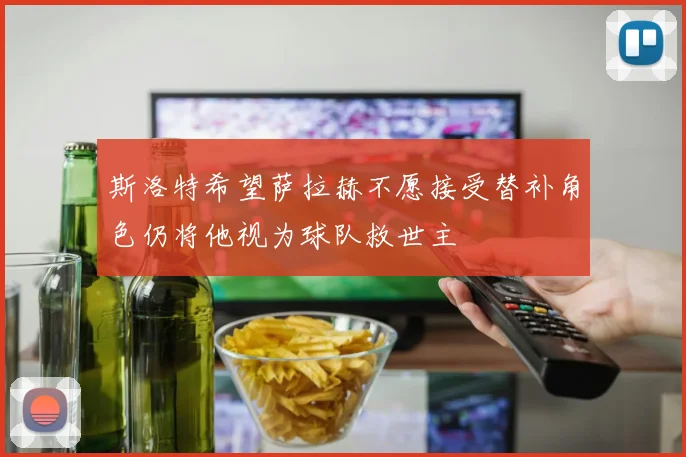 斯洛特希望萨拉赫不愿接受替补角色仍将他视为球队救世主