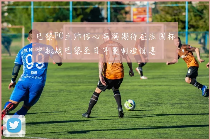 巴黎FC主帅信心满满期待在法国杯中挑战巴黎圣日耳曼制造惊喜