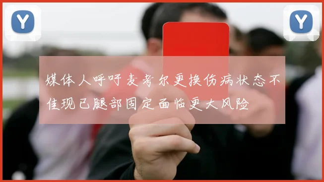 媒体人呼吁麦考尔更换伤病状态不佳现已腿部固定面临更大风险