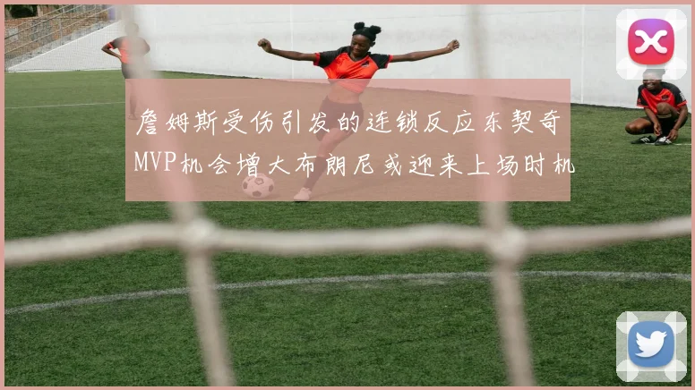 詹姆斯受伤引发的连锁反应东契奇MVP机会增大布朗尼或迎来上场时机