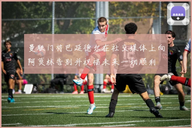 曼联门将巴延德尔在社交媒体上向阿莫林告别并祝福未来一切顺利