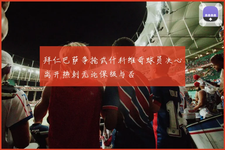 拜仁巴萨争抢武什科维奇球员决心离开热刺无论保级与否