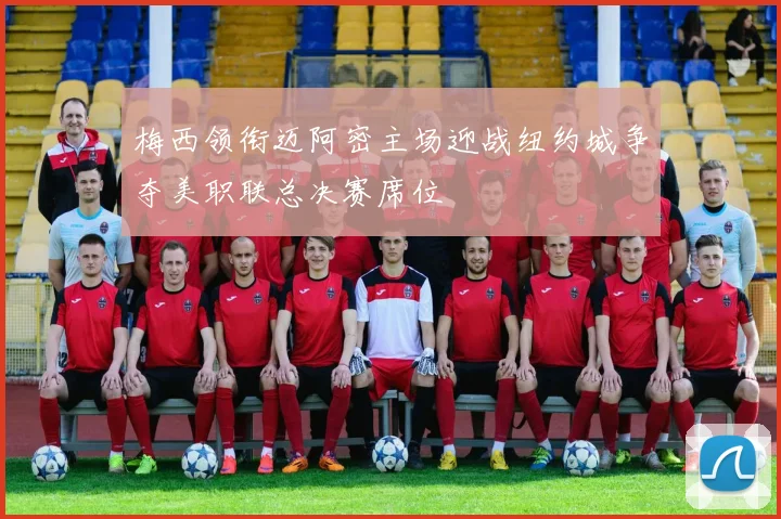 梅西领衔迈阿密主场迎战纽约城争夺美职联总决赛席位
