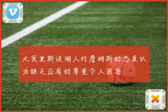 大莫里斯谈湖人对詹姆斯的态度认为缺乏应有的尊重令人困惑