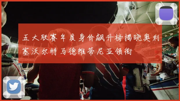五大联赛年度身价飙升榜揭晓奥利塞沃尔特马德维蒂尼亚领衔