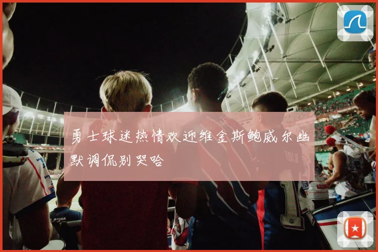 勇士球迷热情欢迎维金斯鲍威尔幽默调侃别哭哈