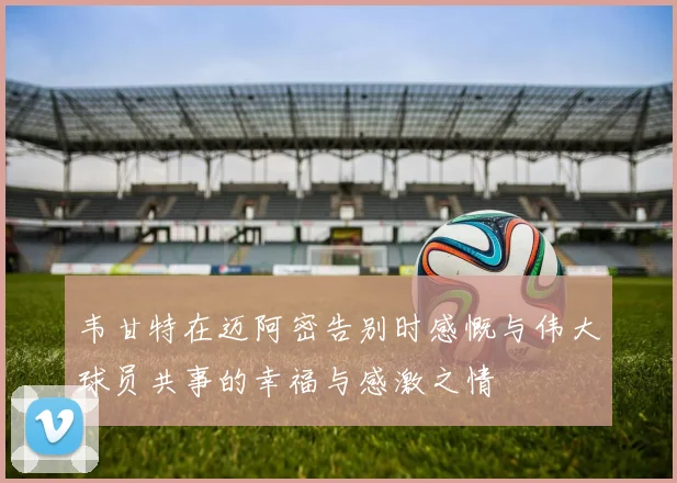 韦甘特在迈阿密告别时感慨与伟大球员共事的幸福与感激之情