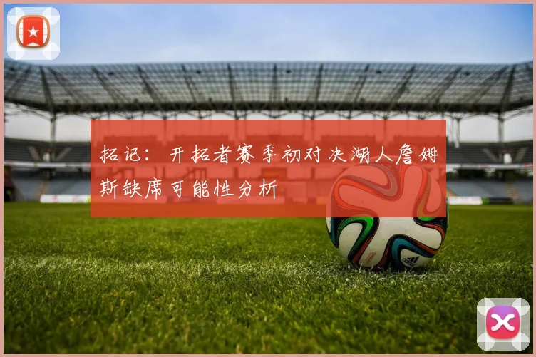 拓记：开拓者赛季初对决湖人詹姆斯缺席可能性分析